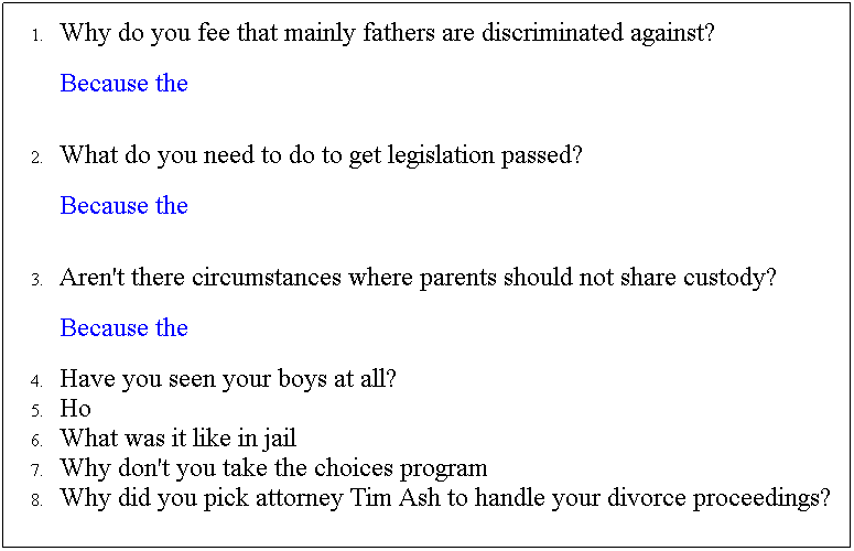 Text Box: Why do you fee that mainly fathers are discriminated against?
Because the 
 
What do you need to do to get legislation passed? 
Because the 
 
Aren't there circumstances where parents should not share custody?
Because the 
Have you seen your boys at all?
Ho
What was it like in jail
Why don't you take the choices program
Why did you pick attorney Tim Ash to handle your divorce proceedings?
