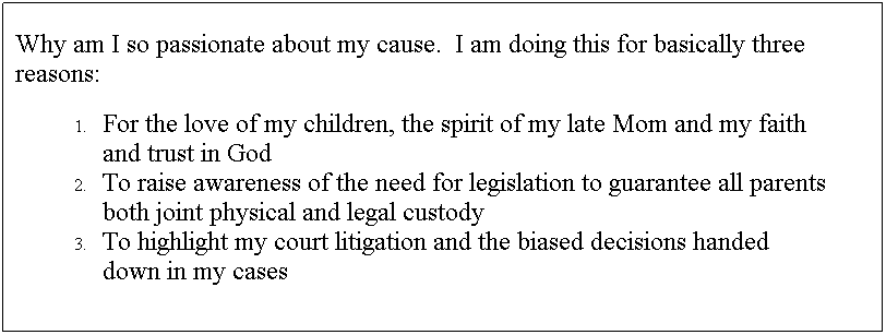 Text Box: Why am I so passionate about my cause.  I am doing this for basically three reasons:
For the love of my children, the spirit of my late Mom and my faith and trust in God
To raise awareness of the need for legislation to guarantee all parents both joint physical and legal custody
To highlight my court litigation and the biased decisions handed down in my cases 
