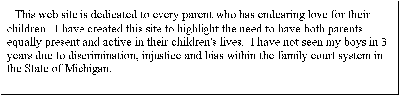 Text Box:   This web site is dedicated to every parent who has endearing love for their children.  I have created this site to highlight the need to have both parents equally present and active in their children's lives.  I have not seen my boys in 3 years due to discrimination, injustice and bias within the family court system in the State of Michigan.
 
