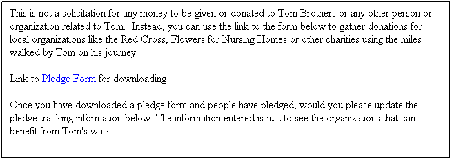 Text Box: This is not a solicitation for any money to be given or donated to Tom Brothers or any other person or organization related to Tom.  Instead, you can use the link to the form below to gather donations for local organizations like the Red Cross, Flowers for Nursing Homes or other charities using the miles walked by Tom on his journey.   
Link to Pledge Form for downloading 
Once you have downloaded a pledge form and people have pledged, would you please update the pledge tracking information below. The information entered is just to see the organizations that can benefit from Tom's walk.
 
 
 
 
